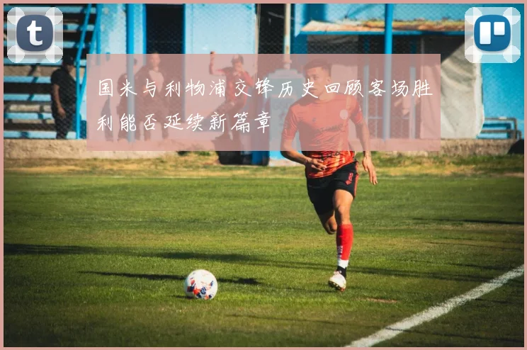 国米与利物浦交锋历史回顾客场胜利能否延续新篇章