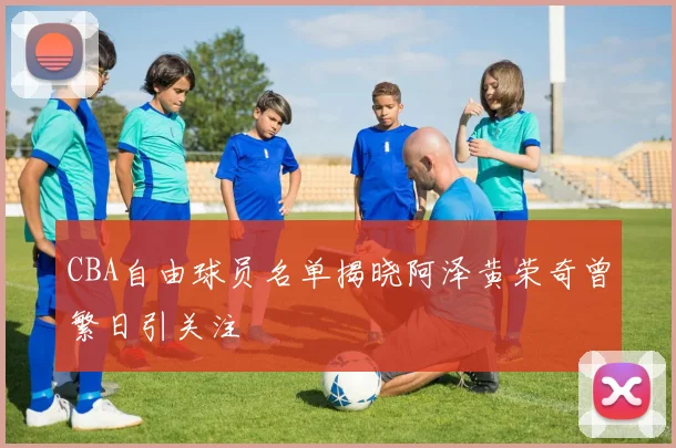 CBA自由球员名单揭晓阿泽黄荣奇曾繁日引关注