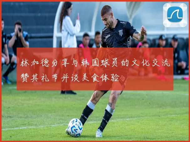 林加德分享与韩国球员的文化交流赞其礼节并谈美食体验