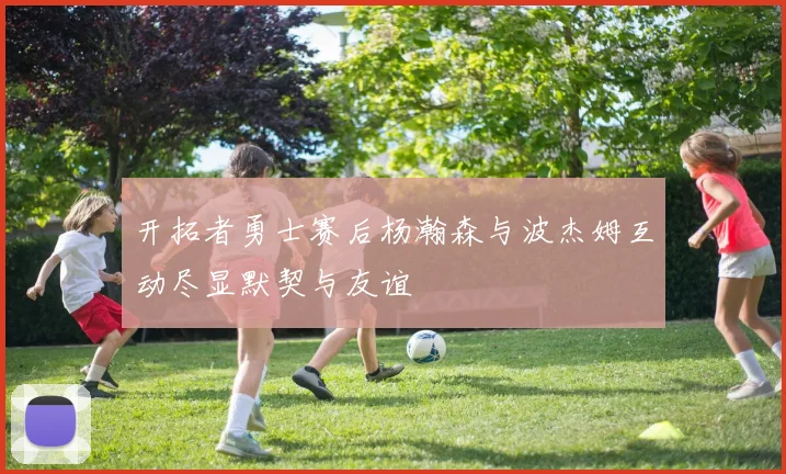开拓者勇士赛后杨瀚森与波杰姆互动尽显默契与友谊