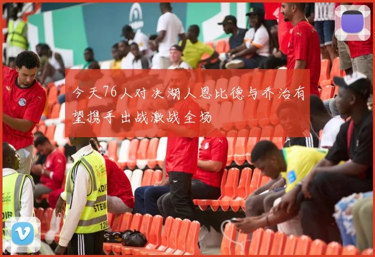 今天76人对决湖人恩比德与乔治有望携手出战激战全场