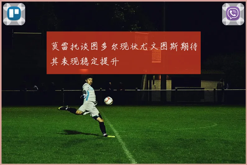 莫雷托谈图多尔现状尤文图斯期待其表现稳定提升