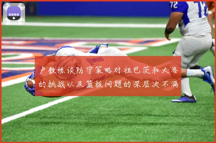 卢教练谈防守策略对祖巴茨和大洛的挑战以及篮板问题的深层次不满