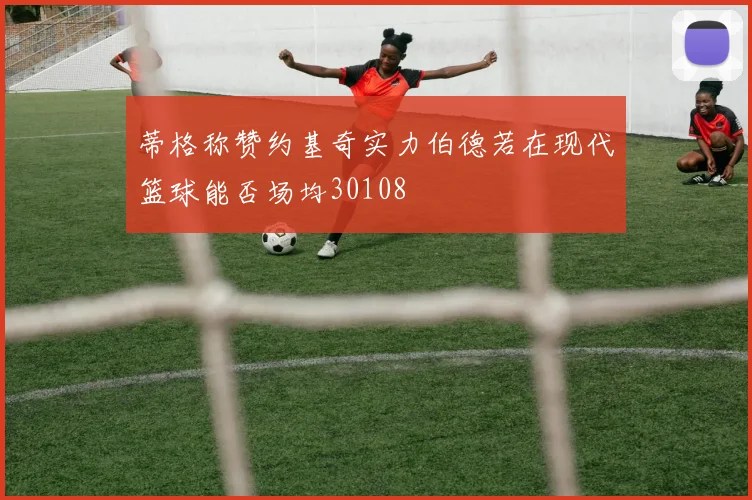 蒂格称赞约基奇实力伯德若在现代篮球能否场均30108