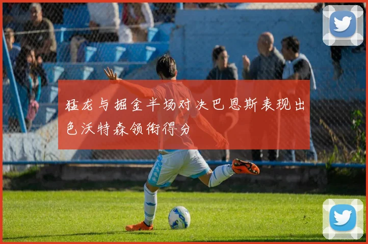 猛龙与掘金半场对决巴恩斯表现出色沃特森领衔得分