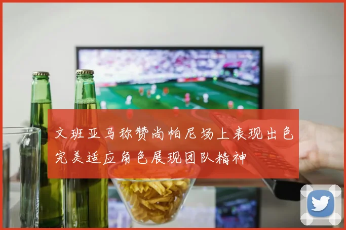文班亚马称赞尚帕尼场上表现出色完美适应角色展现团队精神