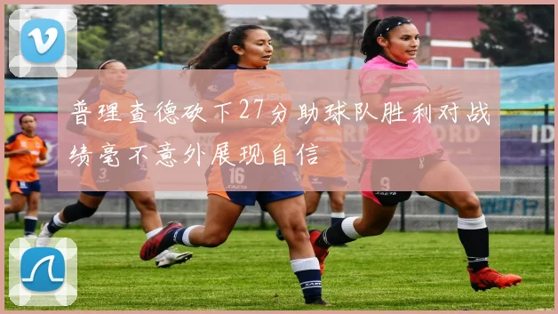 普理查德砍下27分助球队胜利对战绩毫不意外展现自信