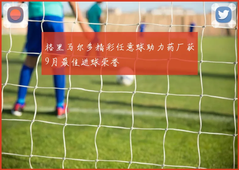 格里马尔多精彩任意球助力药厂获9月最佳进球荣誉