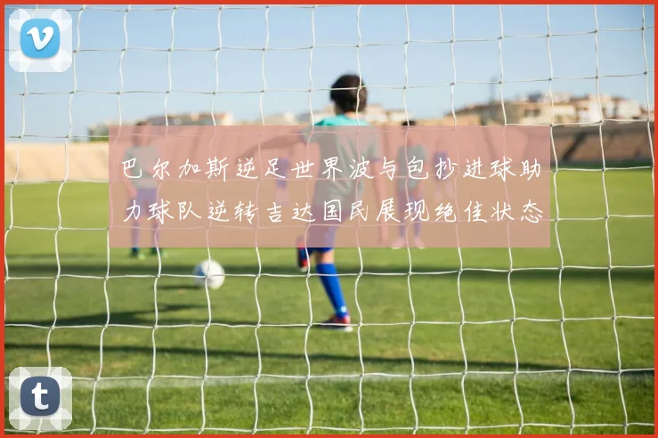 巴尔加斯逆足世界波与包抄进球助力球队逆转吉达国民展现绝佳状态
