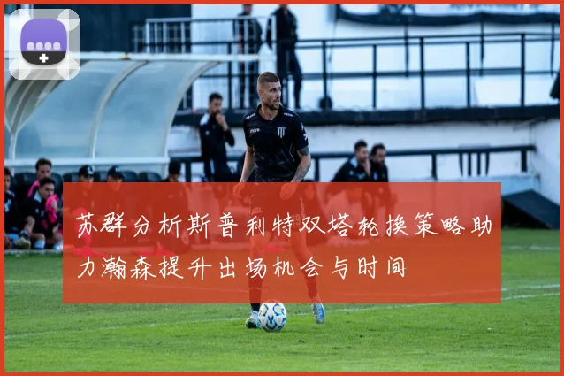 苏群分析斯普利特双塔轮换策略助力瀚森提升出场机会与时间
