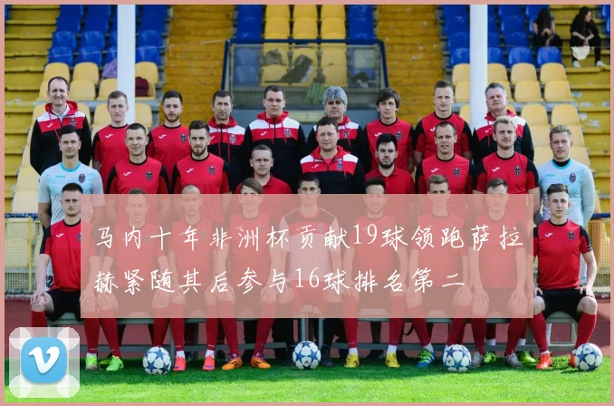 马内十年非洲杯贡献19球领跑萨拉赫紧随其后参与16球排名第二