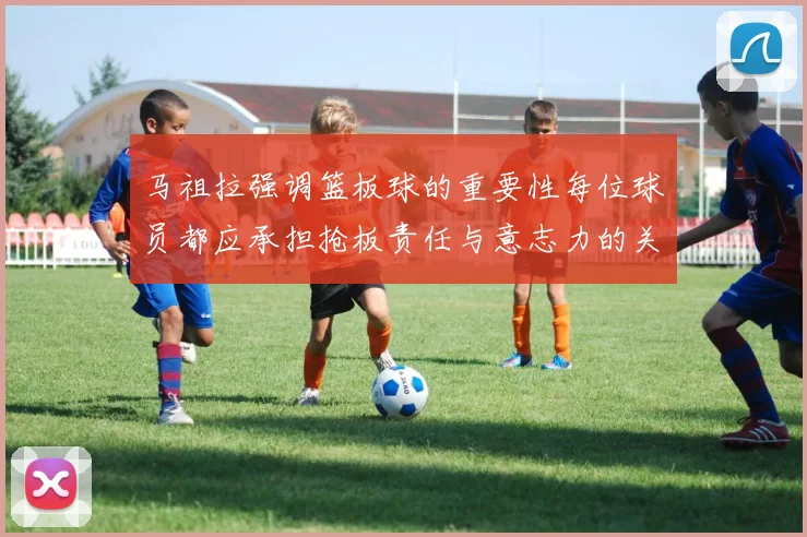 马祖拉强调篮板球的重要性每位球员都应承担抢板责任与意志力的关系