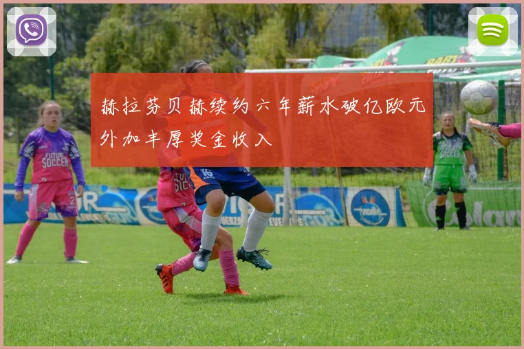 赫拉芬贝赫续约六年薪水破亿欧元外加丰厚奖金收入