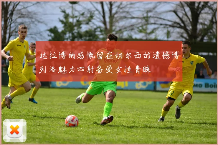达拉博纳感慨留在切尔西的遗憾博列洛魅力四射备受女性青睐