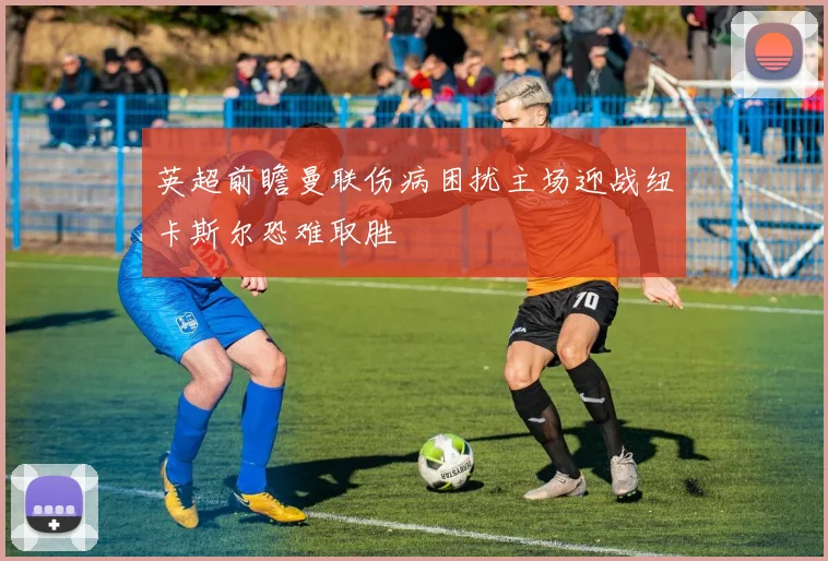 英超前瞻曼联伤病困扰主场迎战纽卡斯尔恐难取胜