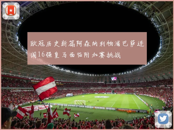 欧冠历史新篇阿森纳利物浦巴萨连闯16强皇马面临附加赛挑战