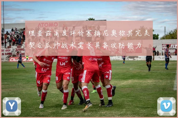 理查兹高度评价塞梅尼奥称其完美契合瓜帅战术需求具备攻防能力