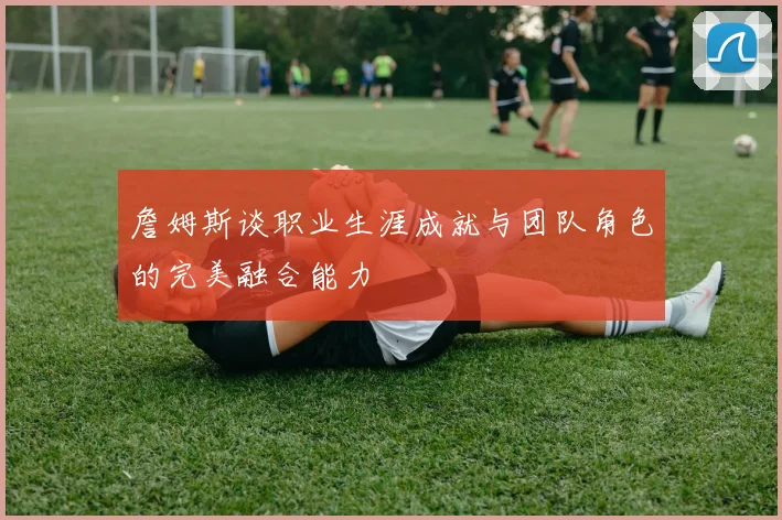 詹姆斯谈职业生涯成就与团队角色的完美融合能力