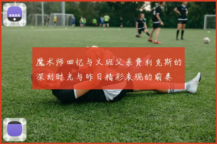 魔术师回忆与文班父亲费利克斯的深刻时光与昨日精彩表现的前奏