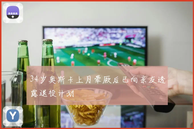 34岁奥斯卡上月晕厥后已向亲友透露退役计划