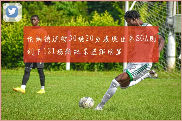 伦纳德连续30场20分表现出色SGA则创下121场新纪录差距明显