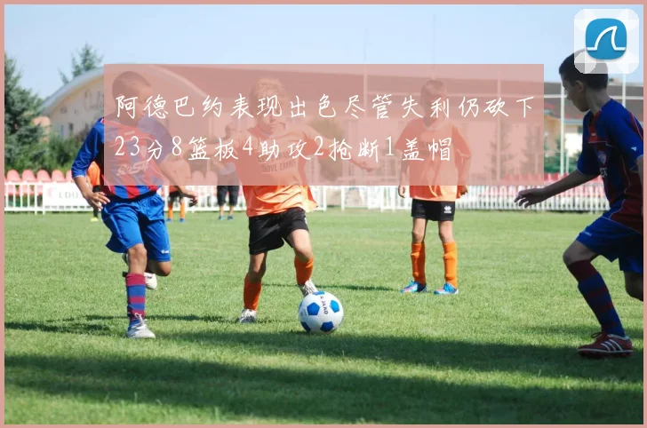 阿德巴约表现出色尽管失利仍砍下23分8篮板4助攻2抢断1盖帽