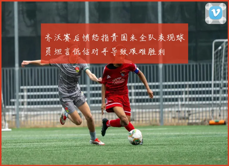 齐沃赛后愤怒指责国米全队表现球员坦言低估对手导致艰难胜利