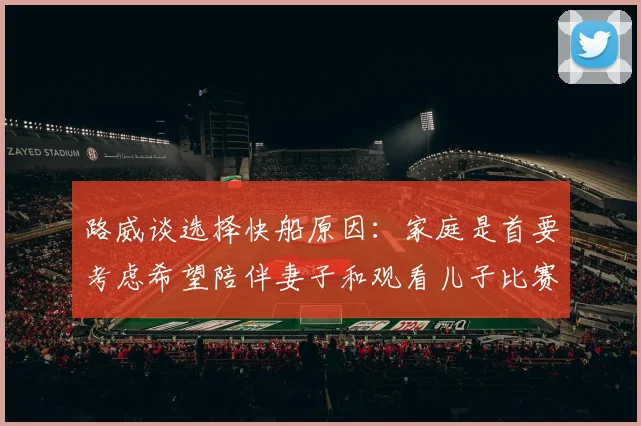 路威谈选择快船原因：家庭是首要考虑希望陪伴妻子和观看儿子比赛