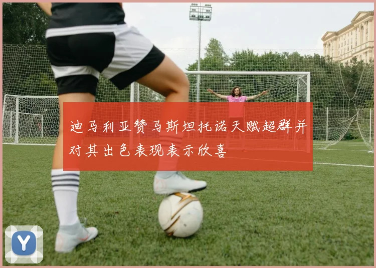 迪马利亚赞马斯坦托诺天赋超群并对其出色表现表示欣喜