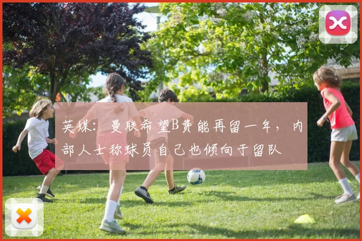 英媒：曼联希望B费能再留一年，内部人士称球员自己也倾向于留队