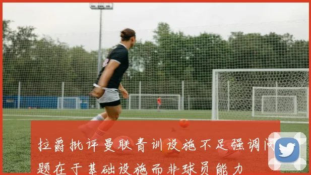 拉爵批评曼联青训设施不足强调问题在于基础设施而非球员能力