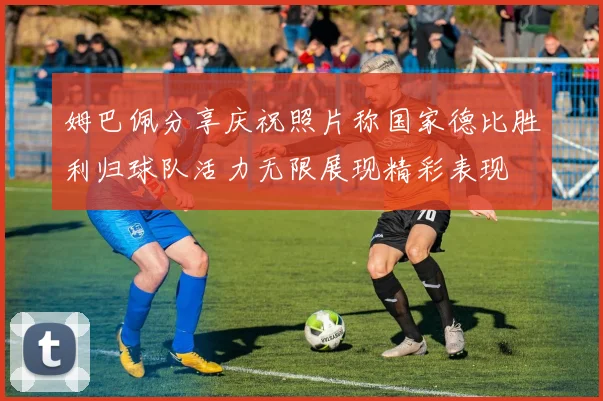 姆巴佩分享庆祝照片称国家德比胜利归球队活力无限展现精彩表现