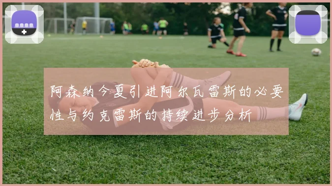 阿森纳今夏引进阿尔瓦雷斯的必要性与约克雷斯的持续进步分析