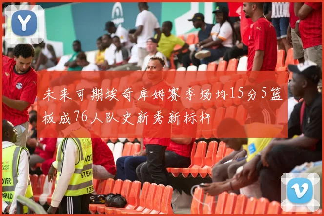 未来可期埃奇库姆赛季场均15分5篮板成76人队史新秀新标杆