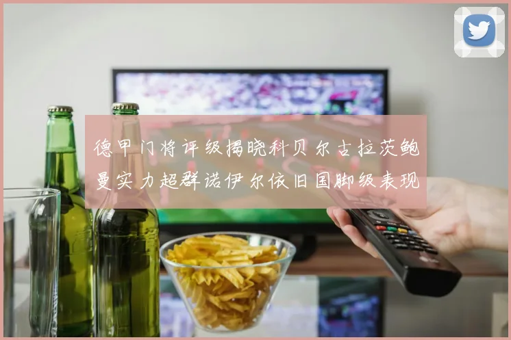 德甲门将评级揭晓科贝尔古拉茨鲍曼实力超群诺伊尔依旧国脚级表现引关注